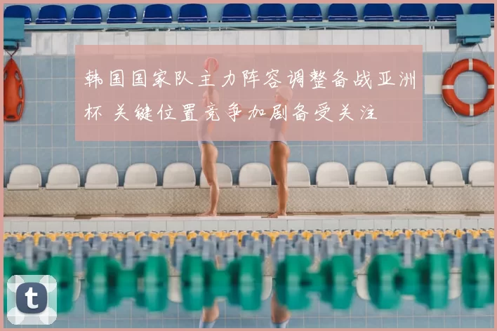 韩国国家队主力阵容调整备战亚洲杯 关键位置竞争加剧备受关注