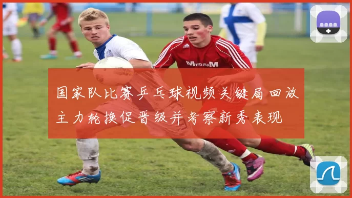 国家队比赛乒乓球视频关键局回放主力轮换促晋级并考察新秀表现