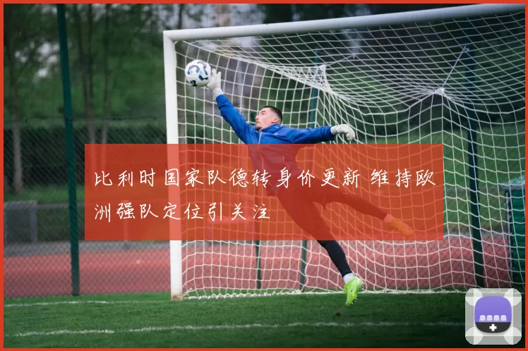 比利时国家队德转身价更新 维持欧洲强队定位引关注