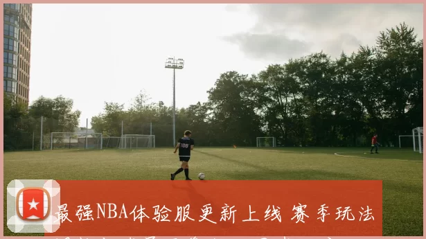 最强NBA体验服更新上线 赛季玩法调整与球员平衡优化同步开启