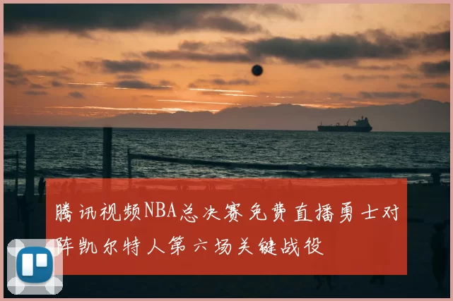 腾讯视频NBA总决赛免费直播勇士对阵凯尔特人第六场关键战役