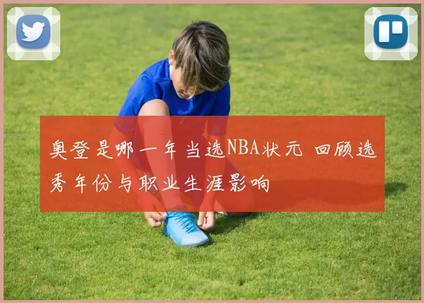 奥登是哪一年当选NBA状元 回顾选秀年份与职业生涯影响