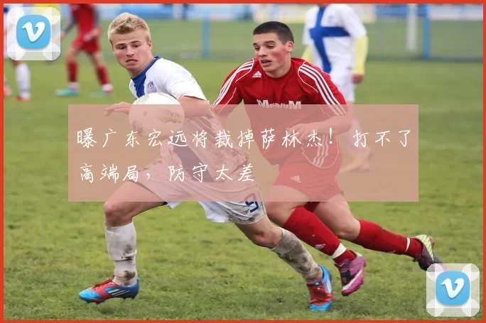 曝广东宏远将裁掉萨林杰！打不了高端局，防守太差