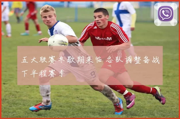 五大联赛冬歇期来临 各队调整备战下半程赛季