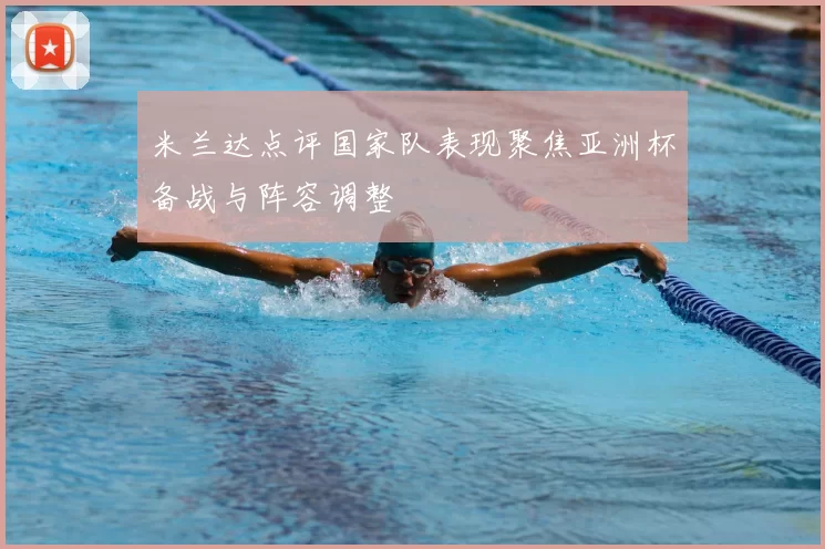 米兰达点评国家队表现聚焦亚洲杯备战与阵容调整