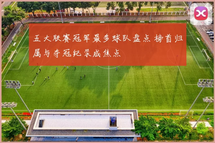 五大联赛冠军最多球队盘点 榜首归属与夺冠纪录成焦点