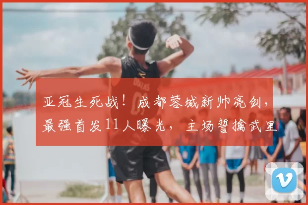 亚冠生死战！成都蓉城新帅亮剑，最强首发11人曝光，主场誓擒武里南联！_比赛_约翰·阿洛伊西_欧冠