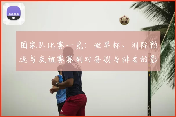 国家队比赛一览：世界杯、洲际预选与友谊赛赛制对备战与排名的影响