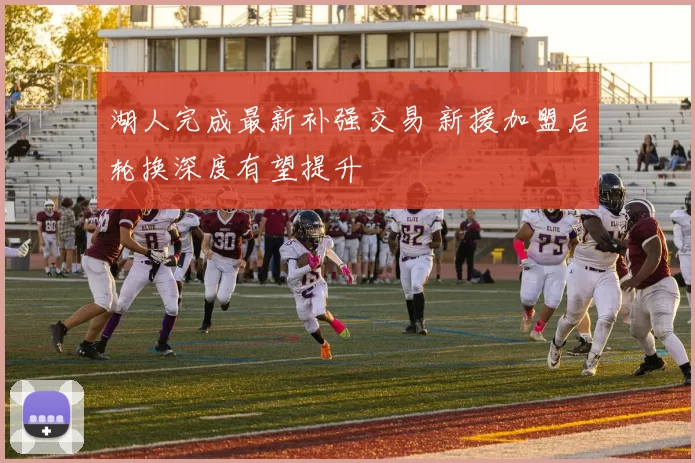 湖人完成最新补强交易 新援加盟后轮换深度有望提升