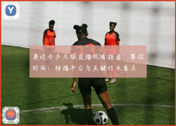奥运会乒乓球直播观看指南：赛程时间、转播平台与关键对决看点