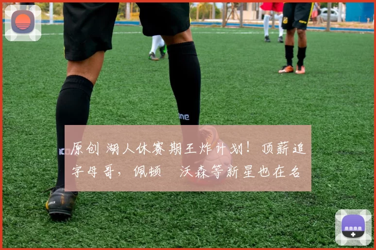 原创 湖人休赛期王炸计划！顶薪追字母哥，佩顿・沃森等新星也在名单