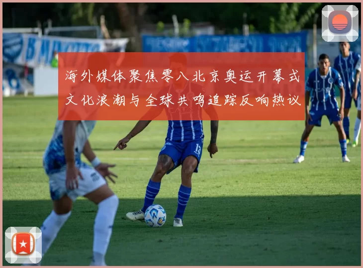 海外媒体聚焦零八北京奥运开幕式文化浪潮与全球共鸣追踪反响热议