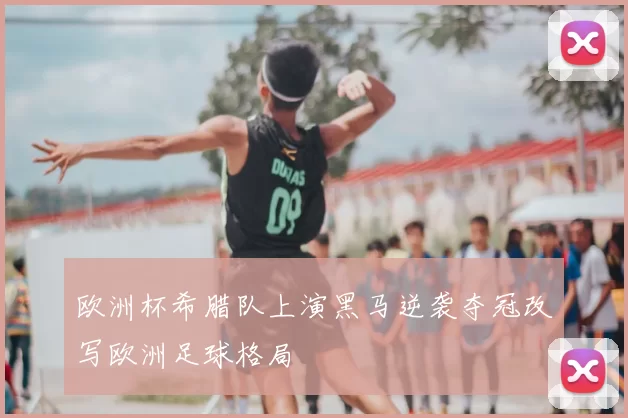 欧洲杯希腊队上演黑马逆袭夺冠改写欧洲足球格局