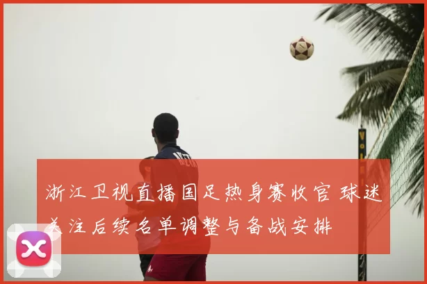 浙江卫视直播国足热身赛收官 球迷关注后续名单调整与备战安排