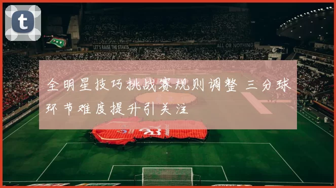 全明星技巧挑战赛规则调整 三分球环节难度提升引关注