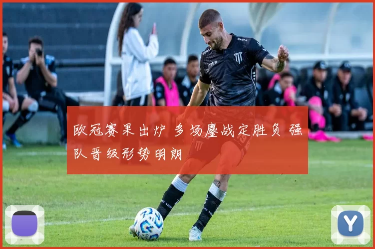 欧冠赛果出炉 多场鏖战定胜负 强队晋级形势明朗
