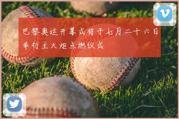 巴黎奥运开幕式将于七月二十六日举行主火炬点燃仪式