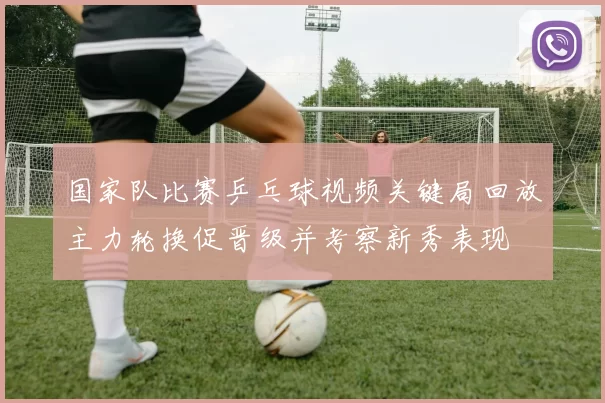 国家队比赛乒乓球视频关键局回放主力轮换促晋级并考察新秀表现