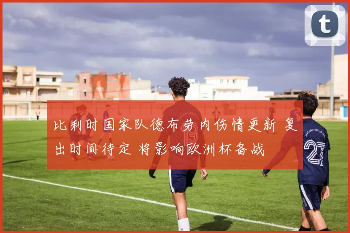 比利时国家队德布劳内伤情更新 复出时间待定 将影响欧洲杯备战