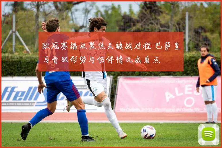 欧冠赛播放聚焦关键战进程 巴萨皇马晋级形势与伤停情况成看点