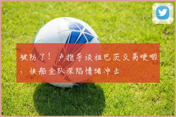 破防了！卢指导谈祖巴茨交易哽咽，快船全队深陷情绪冲击