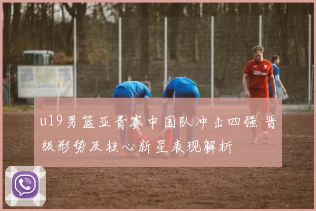 u19男篮亚青赛中国队冲击四强 晋级形势及核心新星表现解析