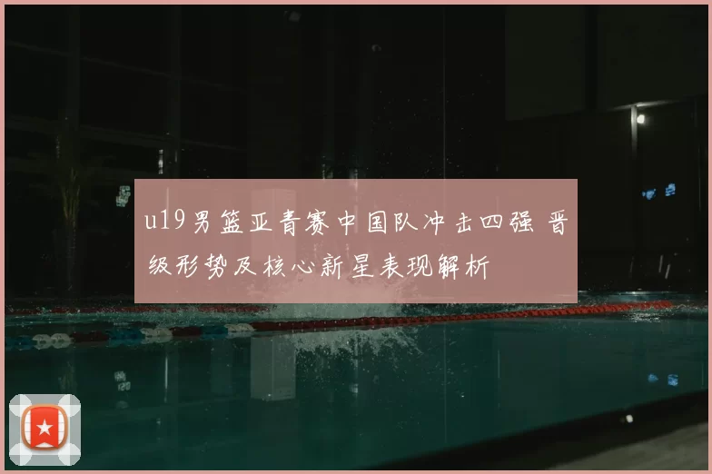 u19男篮亚青赛中国队冲击四强 晋级形势及核心新星表现解析