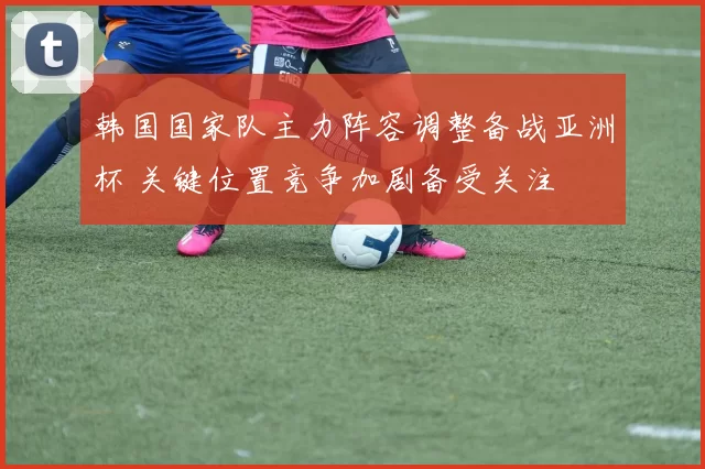 韩国国家队主力阵容调整备战亚洲杯 关键位置竞争加剧备受关注