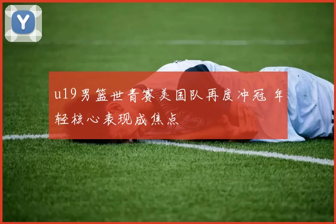 u19男篮世青赛美国队再度冲冠 年轻核心表现成焦点