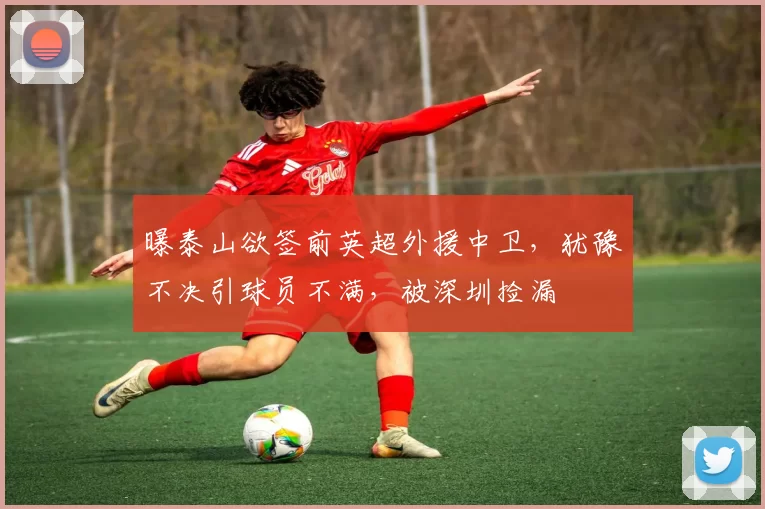 曝泰山欲签前英超外援中卫，犹豫不决引球员不满，被深圳捡漏