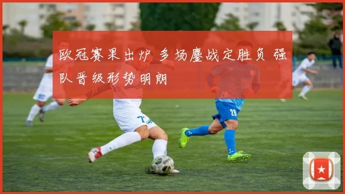 欧冠赛果出炉 多场鏖战定胜负 强队晋级形势明朗