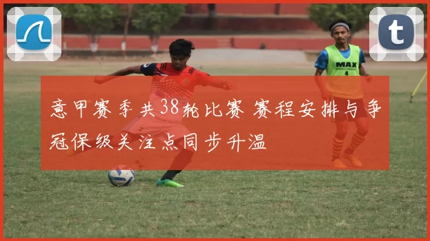 意甲赛季共38轮比赛 赛程安排与争冠保级关注点同步升温