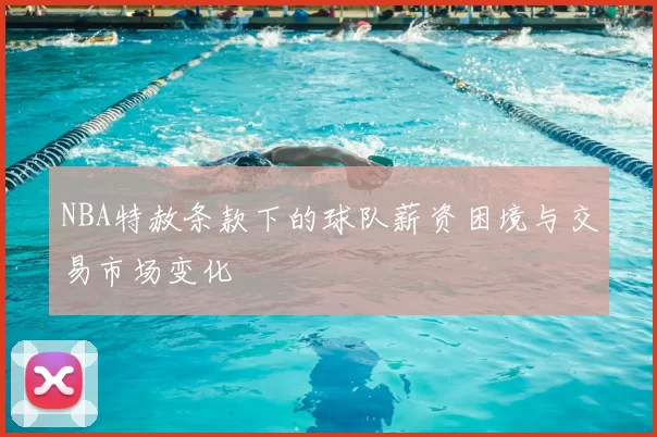 NBA特赦条款下的球队薪资困境与交易市场变化