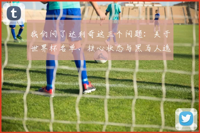 我们问了达利奇这三个问题：关于世界杯名单、核心状态与黑马人选