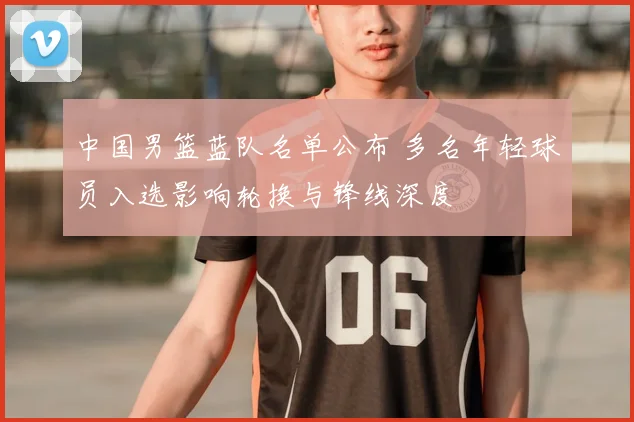 中国男篮蓝队名单公布 多名年轻球员入选影响轮换与锋线深度