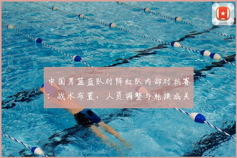 中国男篮蓝队对阵红队内部对抗赛：战术布置、人员调整与轮换成关键
