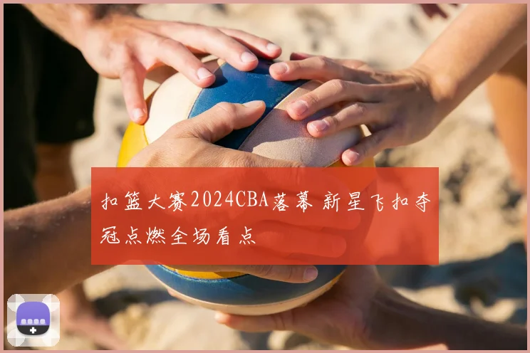 扣篮大赛2024CBA落幕 新星飞扣夺冠点燃全场看点