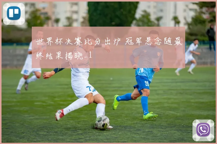 世界杯决赛比分出炉 冠军悬念随最终结果揭晓_1