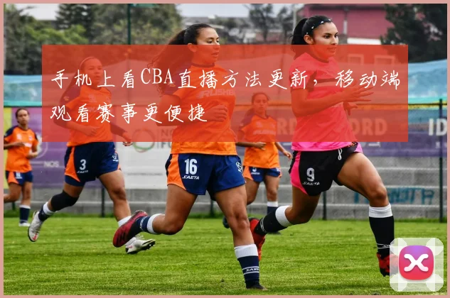手机上看CBA直播方法更新，移动端观看赛事更便捷