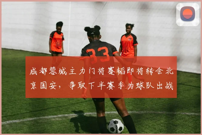 成都蓉城主力门将蹇韬即将转会北京国安，争取下半赛季为球队出战中超与亚冠_1_里昂