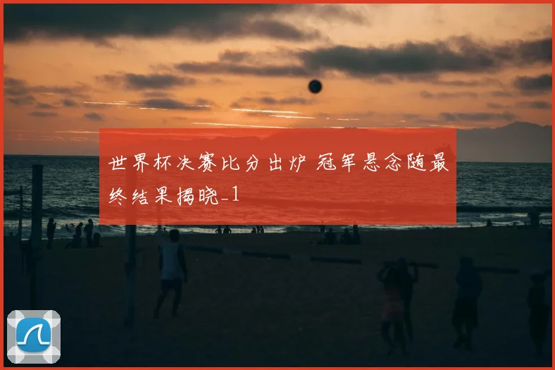 世界杯决赛比分出炉 冠军悬念随最终结果揭晓_1