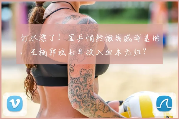 打水漂了！国乒悄然撤离威海基地，王楠郭斌七年投入血本无归？