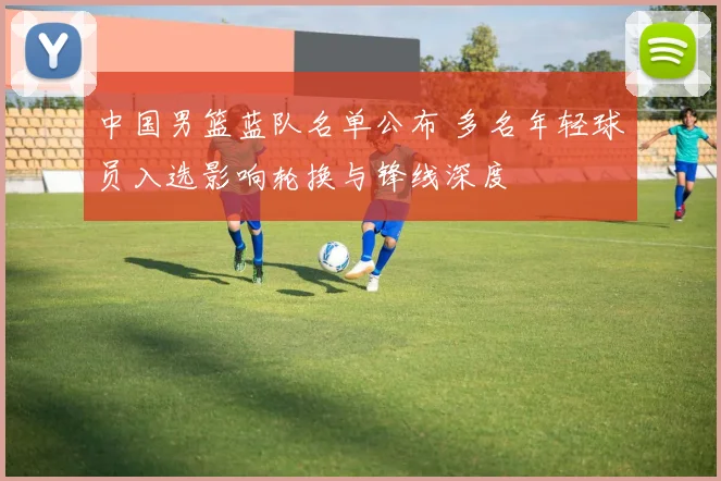 中国男篮蓝队名单公布 多名年轻球员入选影响轮换与锋线深度